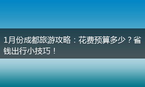 1月份成都旅游攻略：花费预算多少？省钱出行小技巧！