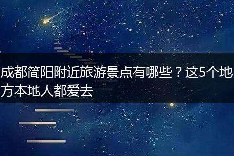 成都简阳附近旅游景点有哪些？这5个地方本地人都爱去