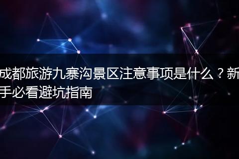 成都旅游九寨沟景区注意事项是什么？新手必看避坑指南