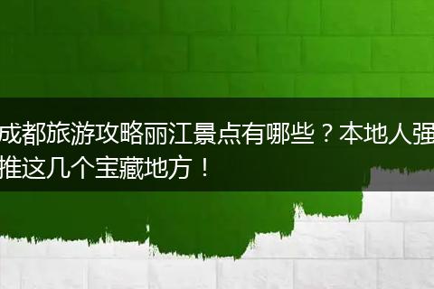 成都旅游攻略丽江景点有哪些？本地人强推这几个宝藏地方！