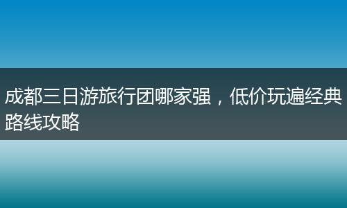 成都三日游旅行团哪家强，低价玩遍经典路线攻略