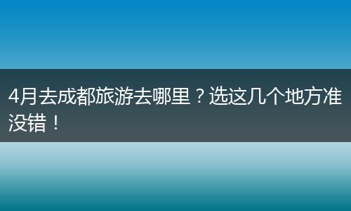 4月去成都旅游去哪里？选这几个地方准没错！