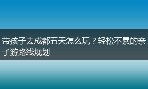 带孩子去成都五天怎么玩？轻松不累的亲子游路线规划