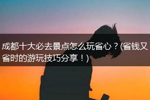 成都十大必去景点怎么玩省心？(省钱又省时的游玩技巧分享！)