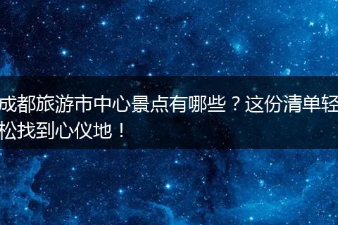 成都旅游市中心景点有哪些？这份清单轻松找到心仪地！