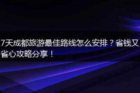 7天成都旅游最佳路线怎么安排？省钱又省心攻略分享！