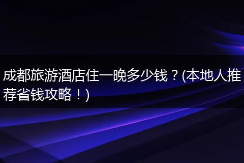 成都旅游酒店住一晚多少钱？(本地人推荐省钱攻略！)