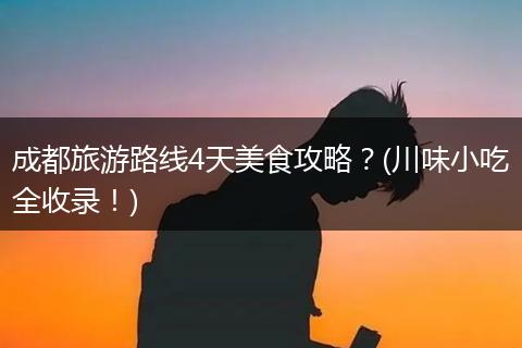 成都旅游路线4天美食攻略？(川味小吃全收录！)
