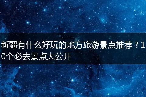 新疆有什么好玩的地方旅游景点推荐？10个必去景点大公开