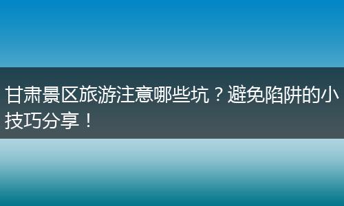 甘肃景区旅游注意哪些坑？避免陷阱的小技巧分享！