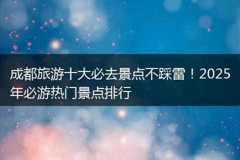 成都旅游十大必去景点不踩雷！2025年必游热门景点排行