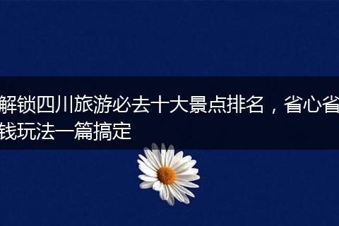 解锁四川旅游必去十大景点排名，省心省钱玩法一篇搞定