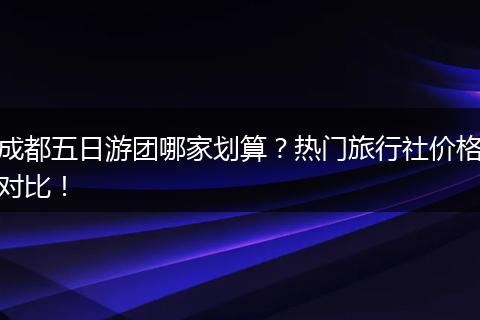 成都五日游团哪家划算？热门旅行社价格对比！