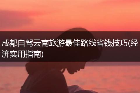 成都自驾云南旅游最佳路线省钱技巧(经济实用指南)