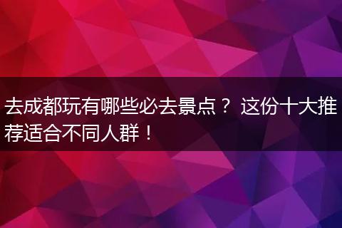 去成都玩有哪些必去景点？ 这份十大推荐适合不同人群！
