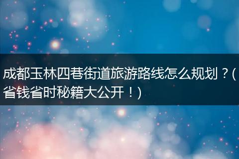 成都玉林四巷街道旅游路线怎么规划？(省钱省时秘籍大公开！)