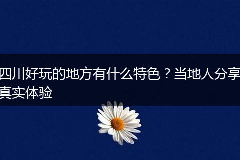 四川好玩的地方有什么特色？当地人分享真实体验