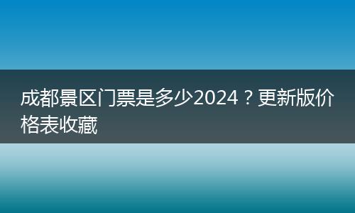 成都景区门票是多少2024？更新版价格表收藏