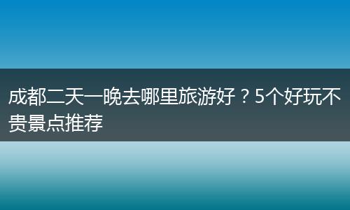 成都二天一晚去哪里旅游好？5个好玩不贵景点推荐