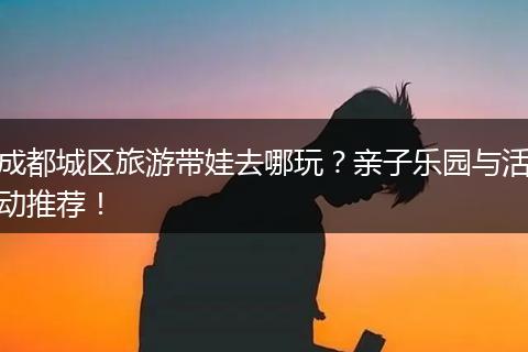 成都城区旅游带娃去哪玩？亲子乐园与活动推荐！