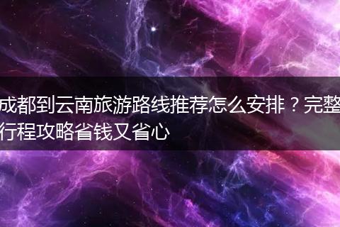 成都到云南旅游路线推荐怎么安排？完整行程攻略省钱又省心
