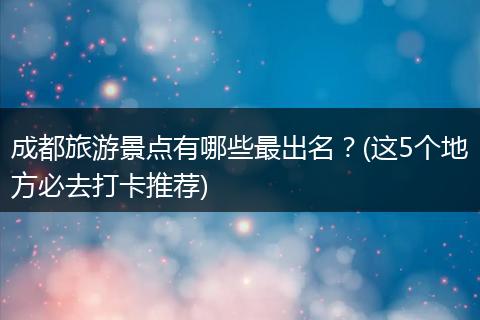 成都旅游景点有哪些最出名？(这5个地方必去打卡推荐)