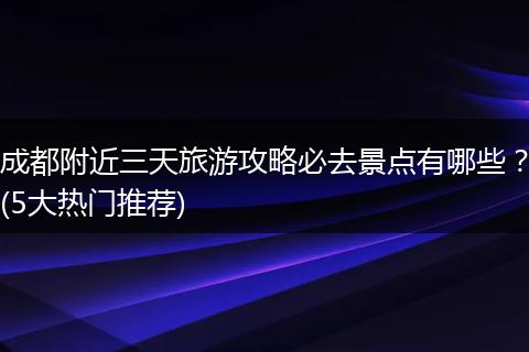 成都附近三天旅游攻略必去景点有哪些？(5大热门推荐)
