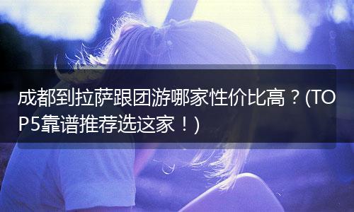 成都到拉萨跟团游哪家性价比高？(TOP5靠谱推荐选这家！)