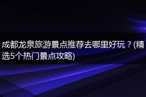 成都龙泉旅游景点推荐去哪里好玩？(精选5个热门景点攻略)