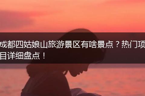成都四姑娘山旅游景区有啥景点？热门项目详细盘点！