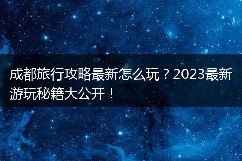 成都旅行攻略最新怎么玩？2023最新游玩秘籍大公开！