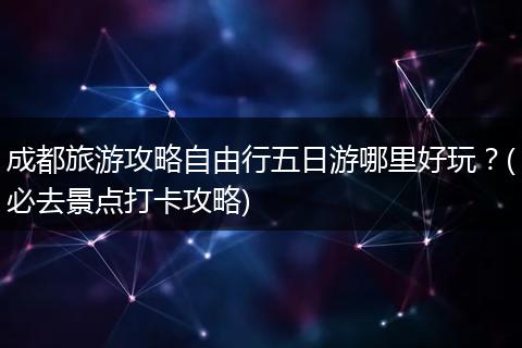 成都旅游攻略自由行五日游哪里好玩？(必去景点打卡攻略)