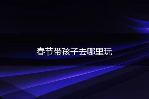 春节带孩子去哪里玩