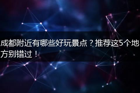 成都附近有哪些好玩景点？推荐这5个地方别错过！