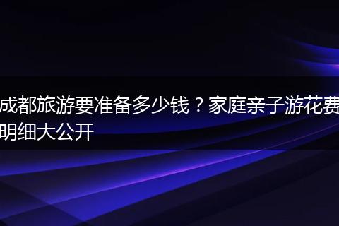 成都旅游要准备多少钱？家庭亲子游花费明细大公开