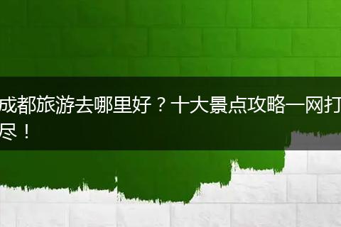 成都旅游去哪里好？十大景点攻略一网打尽！