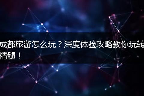 成都旅游怎么玩？深度体验攻略教你玩转精髓！