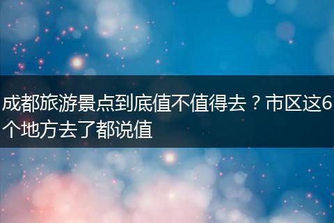 成都旅游景点到底值不值得去？市区这6个地方去了都说值