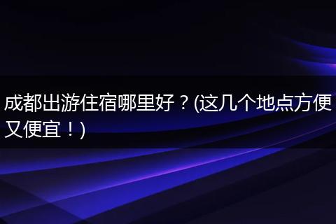 成都出游住宿哪里好？(这几个地点方便又便宜！)
