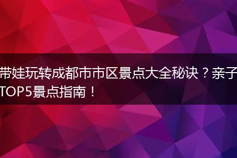 带娃玩转成都市市区景点大全秘诀？亲子TOP5景点指南！