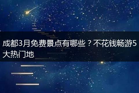 成都3月免费景点有哪些？不花钱畅游5大热门地