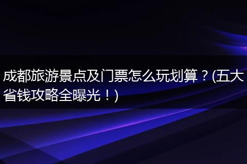 成都旅游景点及门票怎么玩划算？(五大省钱攻略全曝光！)