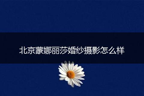 北京蒙娜丽莎婚纱摄影怎么样