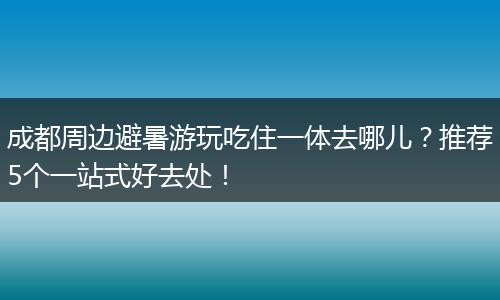 成都周边避暑游玩吃住一体去哪儿？推荐5个一站式好去处！