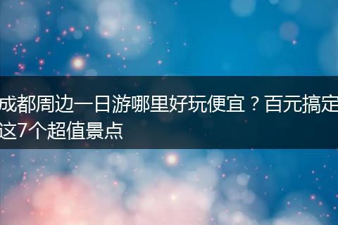 成都周边一日游哪里好玩便宜？百元搞定这7个超值景点