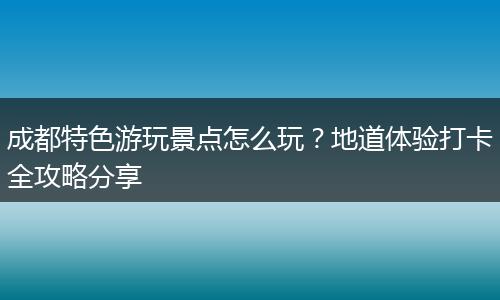 成都特色游玩景点怎么玩？地道体验打卡全攻略分享