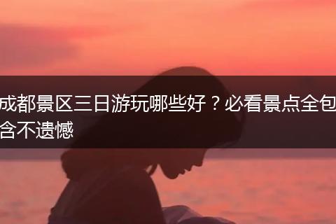 成都景区三日游玩哪些好？必看景点全包含不遗憾