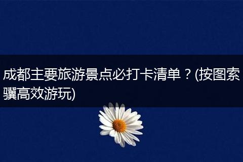成都主要旅游景点必打卡清单？(按图索骥高效游玩)