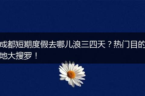 成都短期度假去哪儿浪三四天？热门目的地大搜罗！