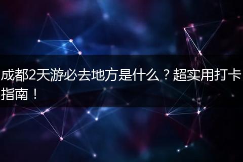 成都2天游必去地方是什么？超实用打卡指南！